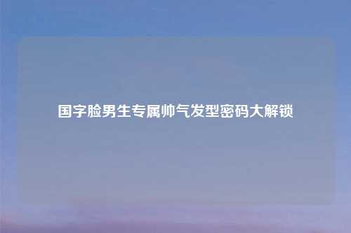 国字脸男生专属帅气发型密码大解锁