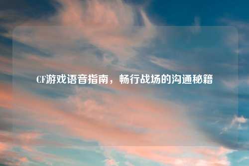 CF游戏语音指南，畅行战场的沟通秘籍
