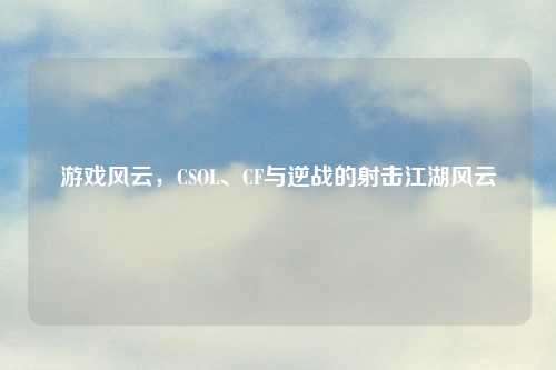 游戏风云，CSOL、CF与逆战的射击江湖风云