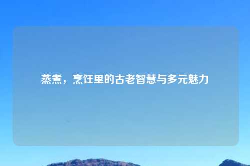 蒸煮，烹饪里的古老智慧与多元魅力