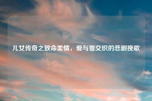 儿女传奇之致命柔情，爱与罪交织的悲剧挽歌