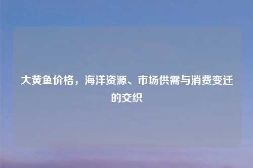 大黄鱼价格，海洋资源、市场供需与消费变迁的交织