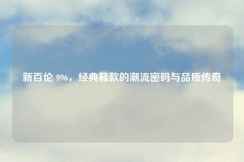 新百伦 996，经典鞋款的潮流密码与品质传奇