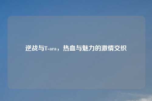 逆战与T-ara，热血与魅力的激情交织