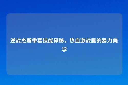 逆战杰斯拳套技能探秘，热血激战里的暴力美学