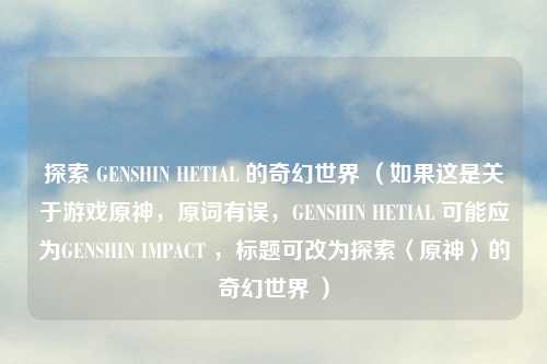探索 GENSHIN HETIAL 的奇幻世界 （如果这是关于游戏原神，原词有误，GENSHIN HETIAL 可能应为GENSHIN IMPACT ，标题可改为探索〈原神〉的奇幻世界 ）