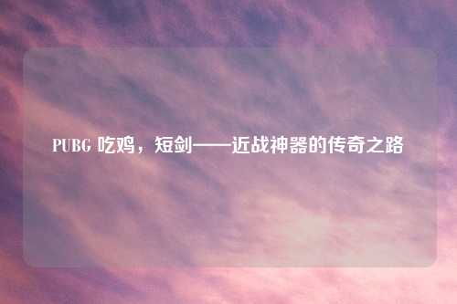 PUBG 吃鸡，短剑——近战神器的传奇之路