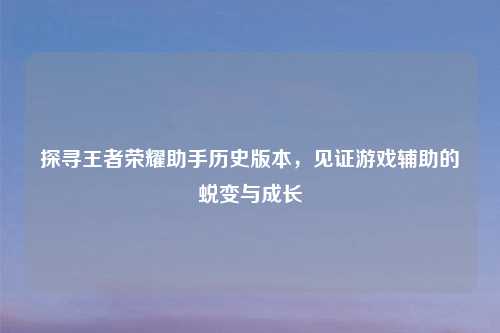探寻王者荣耀助手历史版本，见证游戏辅助的蜕变与成长