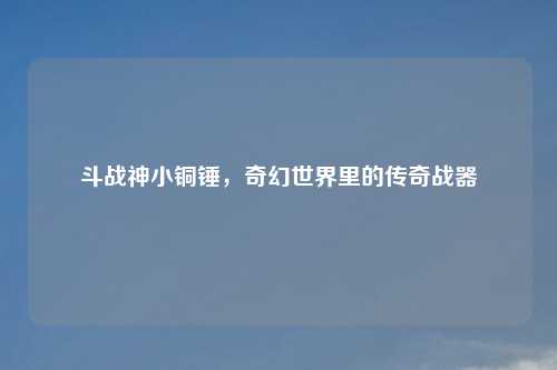 斗战神小铜锤，奇幻世界里的传奇战器