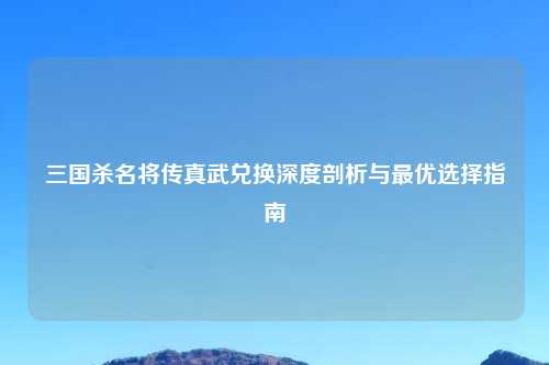 三国杀名将传真武兑换深度剖析与最优选择指南