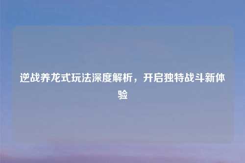 逆战养龙式玩法深度解析，开启独特战斗新体验