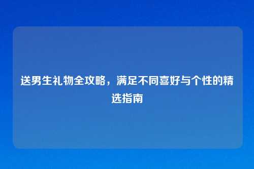 送男生礼物全攻略，满足不同喜好与个性的精选指南
