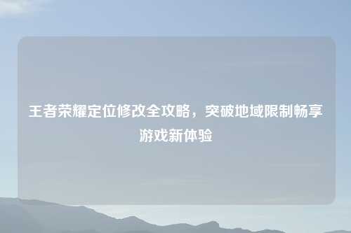 王者荣耀定位修改全攻略，突破地域限制畅享游戏新体验
