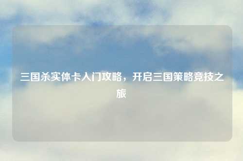 三国杀实体卡入门攻略，开启三国策略竞技之旅
