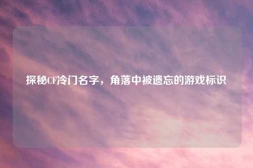 探秘CF冷门名字，角落中被遗忘的游戏标识