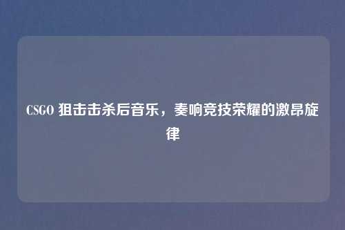 CSGO 狙击击杀后音乐，奏响竞技荣耀的激昂旋律