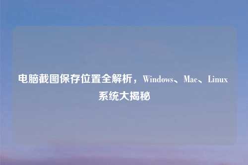 电脑截图保存位置全解析，Windows、Mac、Linux 系统大揭秘