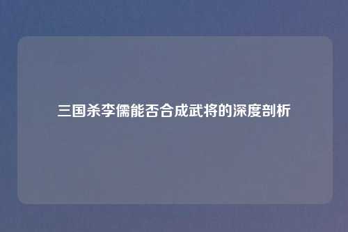 三国杀李儒能否合成武将的深度剖析