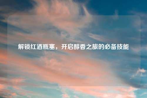 解锁红酒瓶塞，开启醇香之旅的必备技能