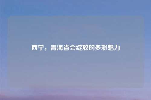 西宁,青海省会绽放的多彩魅力