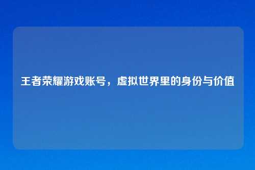 王者荣耀游戏账号，虚拟世界里的身份与价值