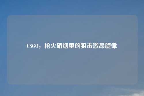 CSGO,枪火硝烟里的狙击激昂旋律