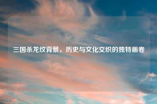 三国杀龙纹背景，历史与文化交织的独特画卷