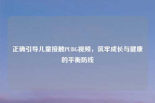正确引导儿童接触PUBG视频，筑牢成长与健康的平衡防线