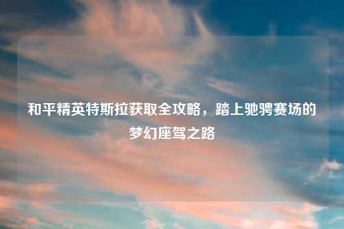 和平精英特斯拉获取全攻略，踏上驰骋赛场的梦幻座驾之路