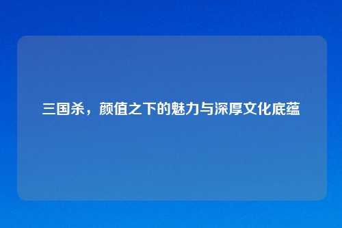 三国杀，颜值之下的魅力与深厚文化底蕴