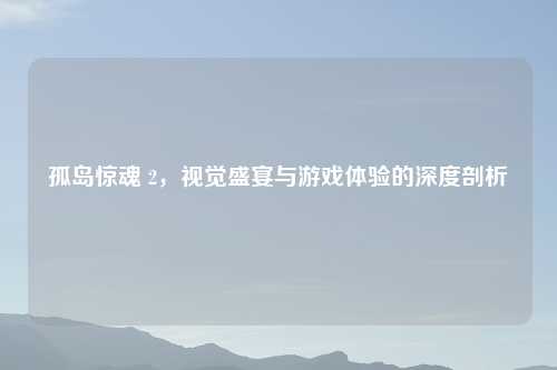 孤岛惊魂 2，视觉盛宴与游戏体验的深度剖析