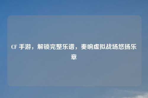 CF 手游，解锁完整乐谱，奏响虚拟战场悠扬乐章