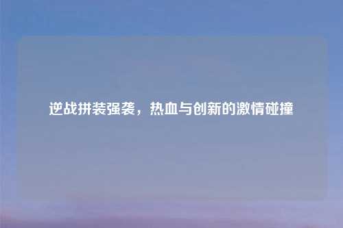 逆战拼装强袭，热血与创新的激情碰撞