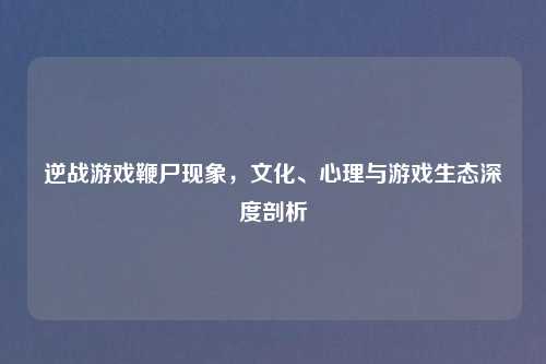 逆战游戏鞭尸现象，文化、心理与游戏生态深度剖析
