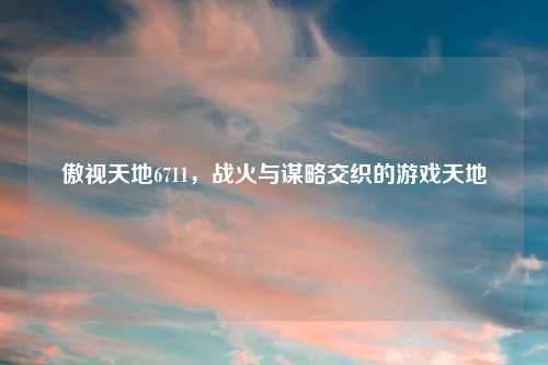 傲视天地6711，战火与谋略交织的游戏天地