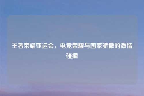 王者荣耀亚运会，电竞荣耀与国家骄傲的激情碰撞