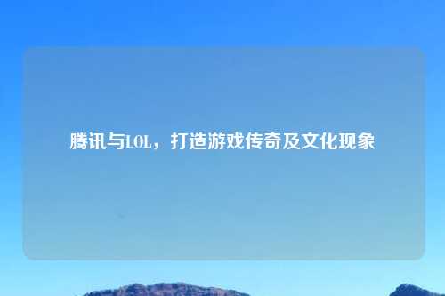 腾讯与LOL，打造游戏传奇及文化现象