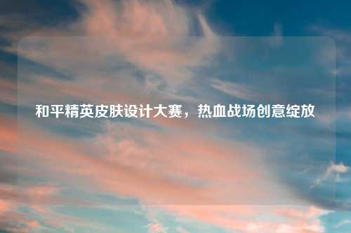 和平精英皮肤设计大赛，热血战场创意绽放