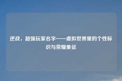 逆战，超强玩家名字——虚拟世界里的个性标识与荣耀象征
