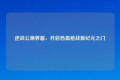 逆战公测界面，开启热血枪战新纪元之门
