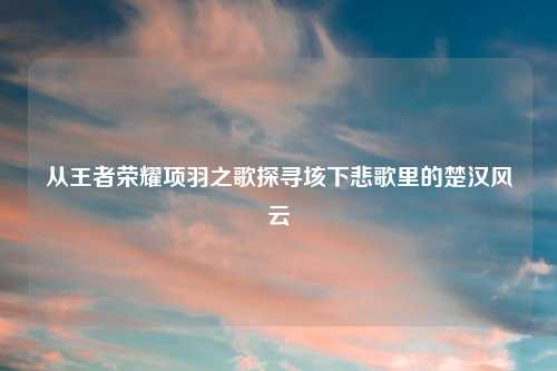 从王者荣耀项羽之歌探寻垓下悲歌里的楚汉风云