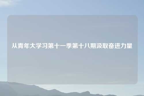 从青年大学习第十一季第十八期汲取奋进力量