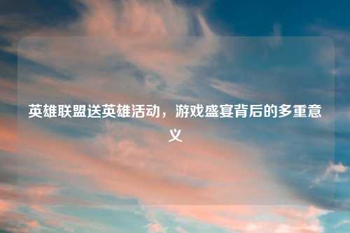 英雄联盟送英雄活动，游戏盛宴背后的多重意义