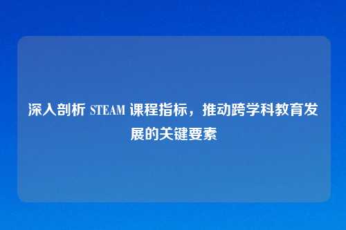 深入剖析 STEAM 课程指标，推动跨学科教育发展的关键要素