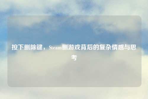 按下删除键，Steam删游戏背后的复杂情感与思考