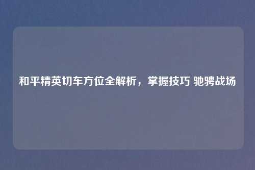 和平精英切车方位全解析，掌握技巧 驰骋战场