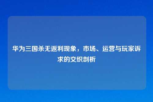 华为三国杀无返利现象，市场、运营与玩家诉求的交织剖析