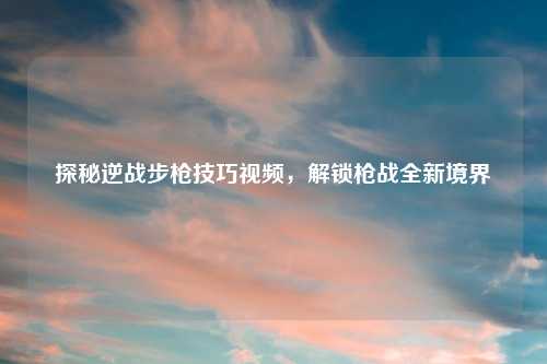 探秘逆战步枪技巧视频，解锁枪战全新境界