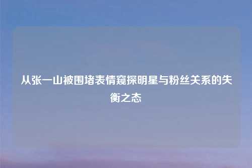 从张一山被围堵表情窥探明星与粉丝关系的失衡之态