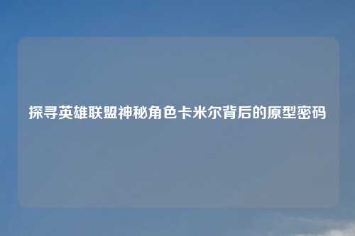 探寻英雄联盟神秘角色卡米尔背后的原型密码